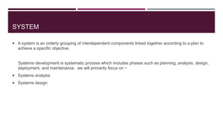 SYSTEM
 A system is an orderly grouping of interdependent components linked together according to a plan to
achieve a specific objective.
Systems development is systematic process which includes phases such as planning, analysis, design,
deployment, and maintenance. we will primarily focus on −
 Systems analysis
 Systems design
 