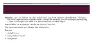 Process : A process receives input data and produces output with a different content or form. Processes
can be as simple as collecting input data and saving in the database, or it can be complex as producing
a report containing monthly sales of all retail stores in the northwest region.
Every process has a name that identifies the function it performs.
The name consists of a verb, followed by a singular noun.
Example:
 Apply Payment
 Calculate Commission
 Verify Order
 