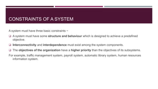 CONSTRAINTS OF A SYSTEM
A system must have three basic constraints −
 A system must have some structure and behaviour which is designed to achieve a predefined
objective.
 Interconnectivity and interdependence must exist among the system components.
 The objectives of the organization have a higher priority than the objectives of its subsystems.
For example, traffic management system, payroll system, automatic library system, human resources
information system.
 