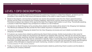 LEVEL 1 DFD DESCRIPTION
 The Supermarket App Data Flow Diagram example contains five processes, one external entity and three data stores.
Although there is no design guideline that governs the positioning of shapes in a Data Flow Diagram, we tend to put the
processes in the middle and data stores and external entities on the sides to make it easier to comprehend.
 Based on the diagram, we know that a Customer can receive Hot promotion news from the Check Latest Promotions
process and the news is provided by the Company database. Note that by common sense we know that Check Latest
Promotions is likely to be a feature of the app but the Data Flow Diagram itself implies no such thing. Theoretically speaking,
a process in Data Flow Diagram may correspond to a feature or a set of features.
 A Customer can Build Shopping List by providing Items details and the details will be stored in the Shopping Cart database.
The Warehouse database will also provide the Items details required to complete the process.
 A Customer can receive Shopping list details from the View Shopping List process and such details is provided by the
Shopping Cart database.
 A Customer can receive Items details by performing the Search Items process. He/she must provide an Item name for
searching and the item details are returned from the Warehouse database after searched. Although we said that the search
result is returned after searching, the Data Flow Diagram, again, implies no such thing. It is our common sense that leads us
to interpret the diagram in the way that we understand it naturally. Keep in mind that Data Flow Diagram only tells you where
information exchange takes place. It does not answer in what way and in what order the information is being used throughout
a system. If this information is important and worth mentioning, consider to model it with diagrams like BPMN Business
Process Diagram or UML Activity Diagram.
 Finally, a Customer can receive Supermarkets' physical location details by performing Check Locations and the details is
provided by the Company database.
 
