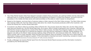  The Video Rental System Data Flow Diagram example contains three processes, two external entities and two data stores.
Although there is no design guideline that governs the positioning of shapes in a Data Flow Diagram, we tend to put the
processes in the middle and data stores and external entities on the sides to make it easier to comprehend.
 Based on the diagram, we know that a Customer makes a Video request to the Rent Video process. The Rent Video process
also receives Video info. from the Video Library data store. As a result, the process produces a Bill to the Customer, and
stores the Rental info. into the Rental data store.
 A Customer can Return Video by providing Video & Rental info. The process stores the Video info. into the Video Library
data store and Rental info. into the Rental data store. As a result, Return receipt is delivered to the Customer. Although we
said that the receipt is delivered as a result of the Return Video process, the Data Flow Diagram implies no such thing. It is
our common sense that lead us to interpret the diagram in the way that we understand it naturally. Strictly speaking, the
diagram only tells us the Return Video process receives Video & Rental info. and produces Video info., Rental info., and
Return receipt, with no order specified. Note that Data Flow Diagram does not answer in what way and in what order the
information is being used throughout a system. If this information is important and worth mentioning, consider to model it with
diagrams like BPMN Business Process Diagram or UML Activity Diagram.
 Finally, a Manager can receive Rental report from the Generate Rental Report process and the information involved is
provided by the Rental data store.
 