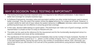 WHY IS DECISION TABLE TESTING IS IMPORTANT?
 This testing technique becomes important when it is required to test different combination. It also helps in
better test coverage for complex business logic.
 In Software Engineering, boundary value and equivalent partition are other similar techniques used to ensure
better coverage. They are used if the system shows the same behaviour for a large set of inputs. However, in
a system where for each set of input values the system behaviour is different, boundary value and equivalent
partitioning technique are not effective in ensuring good test coverage.
 In this case, decision table testing is a good option. This technique can make sure of good coverage, and the
representation is simple so that it is easy to interpret and use.
 This table can be used as the reference for the requirement and for the functionality development since it is
easy to understand and cover all the combinations.
 The significance of this technique becomes immediately clear as the number of inputs increases. Number of
possible Combinations is given by 2 ^ n , where n is the number of Inputs. For n = 10, which is very common
in the web based testing, having big input forms, the number of combinations will be 1024. Obviously, you
cannot test all but you will choose a rich sub-set of the possible combinations using decision based testing
technique.
 