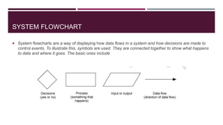 SYSTEM FLOWCHART
 System flowcharts are a way of displaying how data flows in a system and how decisions are made to
control events. To illustrate this, symbols are used. They are connected together to show what happens
to data and where it goes. The basic ones include
 