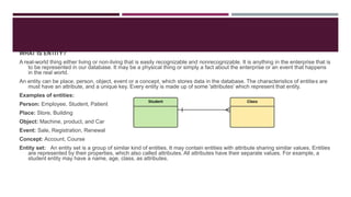 WHAT IS ENTITY?
A real-world thing either living or non-living that is easily recognizable and nonrecognizable. It is anything in the enterprise that is
to be represented in our database. It may be a physical thing or simply a fact about the enterprise or an event that happens
in the real world.
An entity can be place, person, object, event or a concept, which stores data in the database. The characteristics of entities are
must have an attribute, and a unique key. Every entity is made up of some 'attributes' which represent that entity.
Examples of entities:
Person: Employee, Student, Patient
Place: Store, Building
Object: Machine, product, and Car
Event: Sale, Registration, Renewal
Concept: Account, Course
Entity set: An entity set is a group of similar kind of entities. It may contain entities with attribute sharing similar values. Entities
are represented by their properties, which also called attributes. All attributes have their separate values. For example, a
student entity may have a name, age, class, as attributes.
 