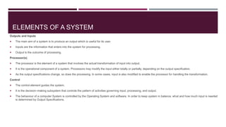 Outputs and Inputs
 The main aim of a system is to produce an output which is useful for its user.
 Inputs are the information that enters into the system for processing.
 Output is the outcome of processing.
Processor(s)
 The processor is the element of a system that involves the actual transformation of input into output.
 It is the operational component of a system. Processors may modify the input either totally or partially, depending on the output specification.
 As the output specifications change, so does the processing. In some cases, input is also modified to enable the processor for handling the transformation.
Control
 The control element guides the system.
 It is the decision–making subsystem that controls the pattern of activities governing input, processing, and output.
 The behaviour of a computer System is controlled by the Operating System and software. In order to keep system in balance, what and how much input is needed
is determined by Output Specifications.
ELEMENTS OF A SYSTEM
 