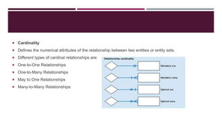  Cardinality
 Defines the numerical attributes of the relationship between two entities or entity sets.
 Different types of cardinal relationships are:
 One-to-One Relationships
 One-to-Many Relationships
 May to One Relationships
 Many-to-Many Relationships
 