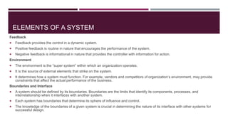 ELEMENTS OF A SYSTEM
Feedback
 Feedback provides the control in a dynamic system.
 Positive feedback is routine in nature that encourages the performance of the system.
 Negative feedback is informational in nature that provides the controller with information for action.
Environment
 The environment is the “super system” within which an organization operates.
 It is the source of external elements that strike on the system.
 It determines how a system must function. For example, vendors and competitors of organization’s environment, may provide
constraints that affect the actual performance of the business.
Boundaries and Interface
 A system should be defined by its boundaries. Boundaries are the limits that identify its components, processes, and
interrelationship when it interfaces with another system.
 Each system has boundaries that determine its sphere of influence and control.
 The knowledge of the boundaries of a given system is crucial in determining the nature of its interface with other systems for
successful design.
 