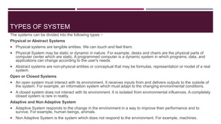 TYPES OF SYSTEM
The systems can be divided into the following types −
Physical or Abstract Systems
 Physical systems are tangible entities. We can touch and feel them.
 Physical System may be static or dynamic in nature. For example, desks and chairs are the physical parts of
computer center which are static. A programmed computer is a dynamic system in which programs, data, and
applications can change according to the user's needs.
 Abstract systems are non-physical entities or conceptual that may be formulas, representation or model of a real
system.
Open or Closed Systems
 An open system must interact with its environment. It receives inputs from and delivers outputs to the outside of
the system. For example, an information system which must adapt to the changing environmental conditions.
 A closed system does not interact with its environment. It is isolated from environmental influences. A completely
closed system is rare in reality.
Adaptive and Non Adaptive System
 Adaptive System responds to the change in the environment in a way to improve their performance and to
survive. For example, human beings, animals.
 Non Adaptive System is the system which does not respond to the environment. For example, machines.
 