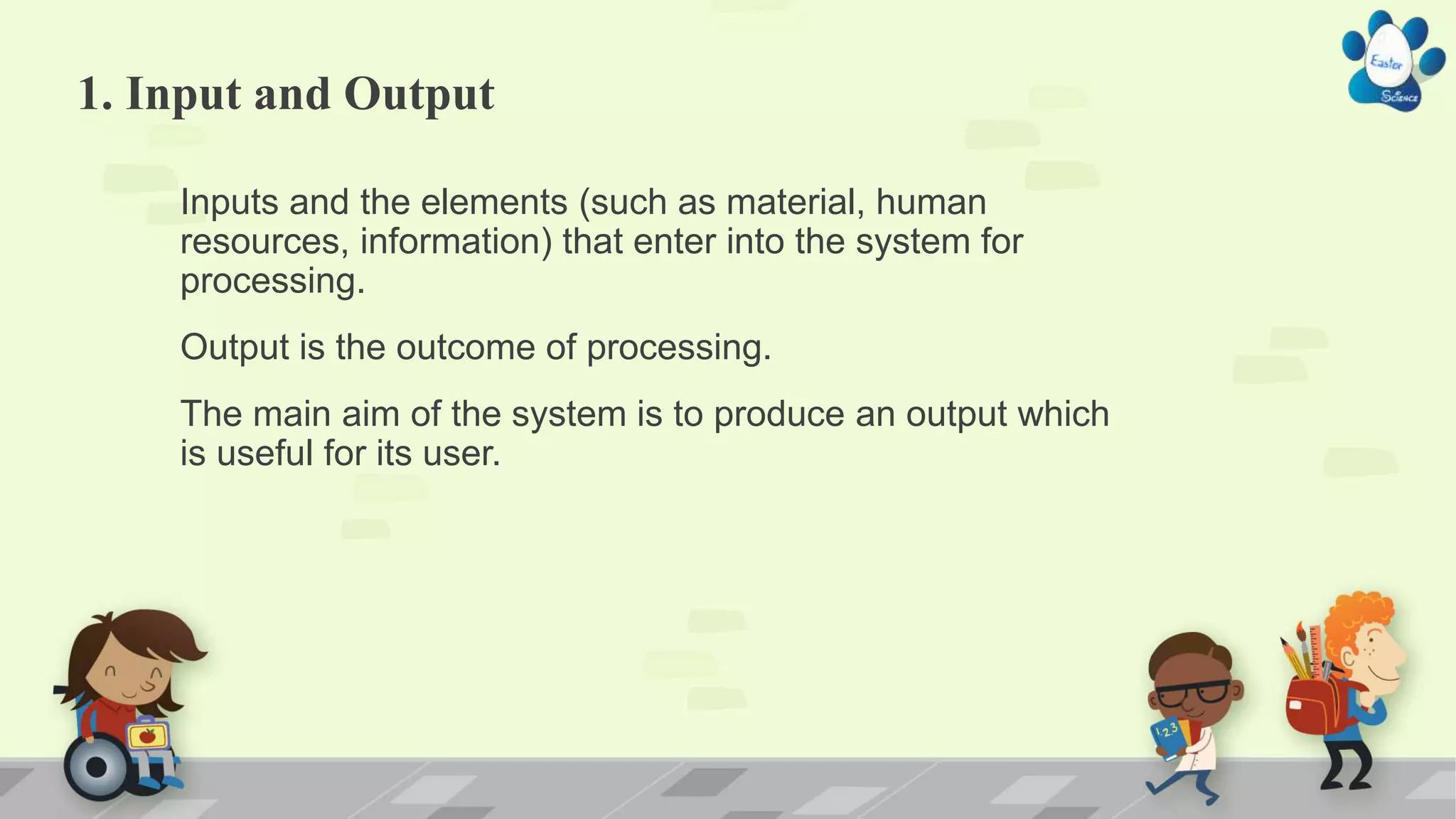 1. Input and Output
Inputs and the elements (such as material, human
resources, information) that enter into the system for
processing.
Output is the outcome of processing.
The main aim of the system is to produce an output which
is useful for its user.
 