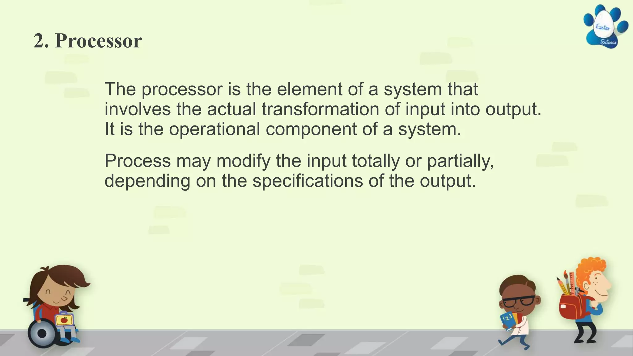 2. Processor
The processor is the element of a system that
involves the actual transformation of input into output.
It is the operational component of a system.
Process may modify the input totally or partially,
depending on the specifications of the output.
 