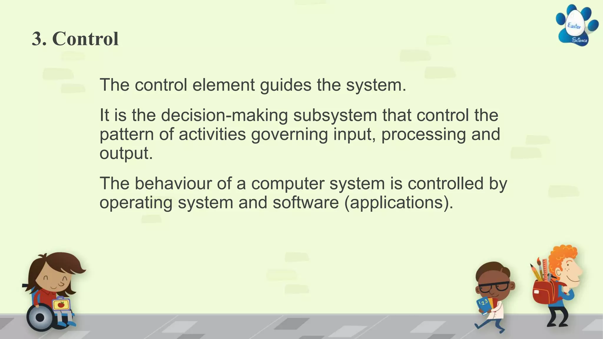 3. Control
The control element guides the system.
It is the decision-making subsystem that control the
pattern of activities governing input, processing and
output.
The behaviour of a computer system is controlled by
operating system and software (applications).
 