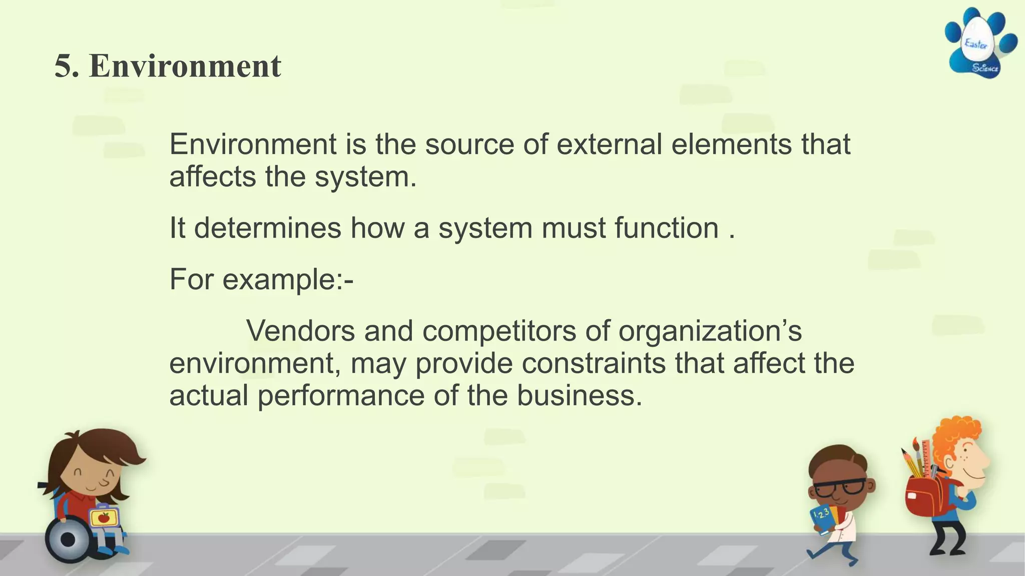 5. Environment
Environment is the source of external elements that
affects the system.
It determines how a system must function .
For example:-
Vendors and competitors of organization’s
environment, may provide constraints that affect the
actual performance of the business.
 
