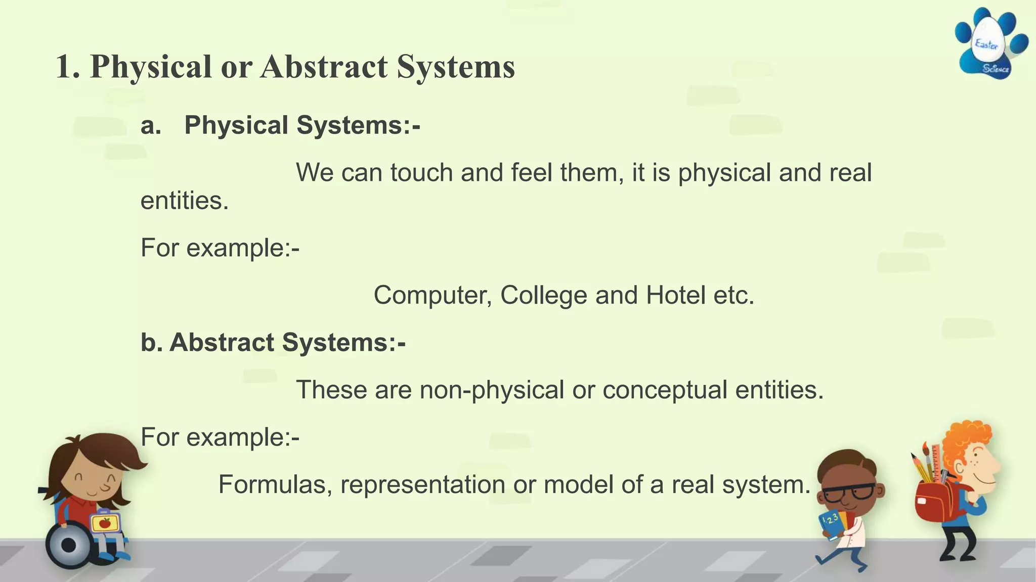 1. Physical or Abstract Systems
a. Physical Systems:-
We can touch and feel them, it is physical and real
entities.
For example:-
Computer, College and Hotel etc.
b. Abstract Systems:-
These are non-physical or conceptual entities.
For example:-
Formulas, representation or model of a real system.
 