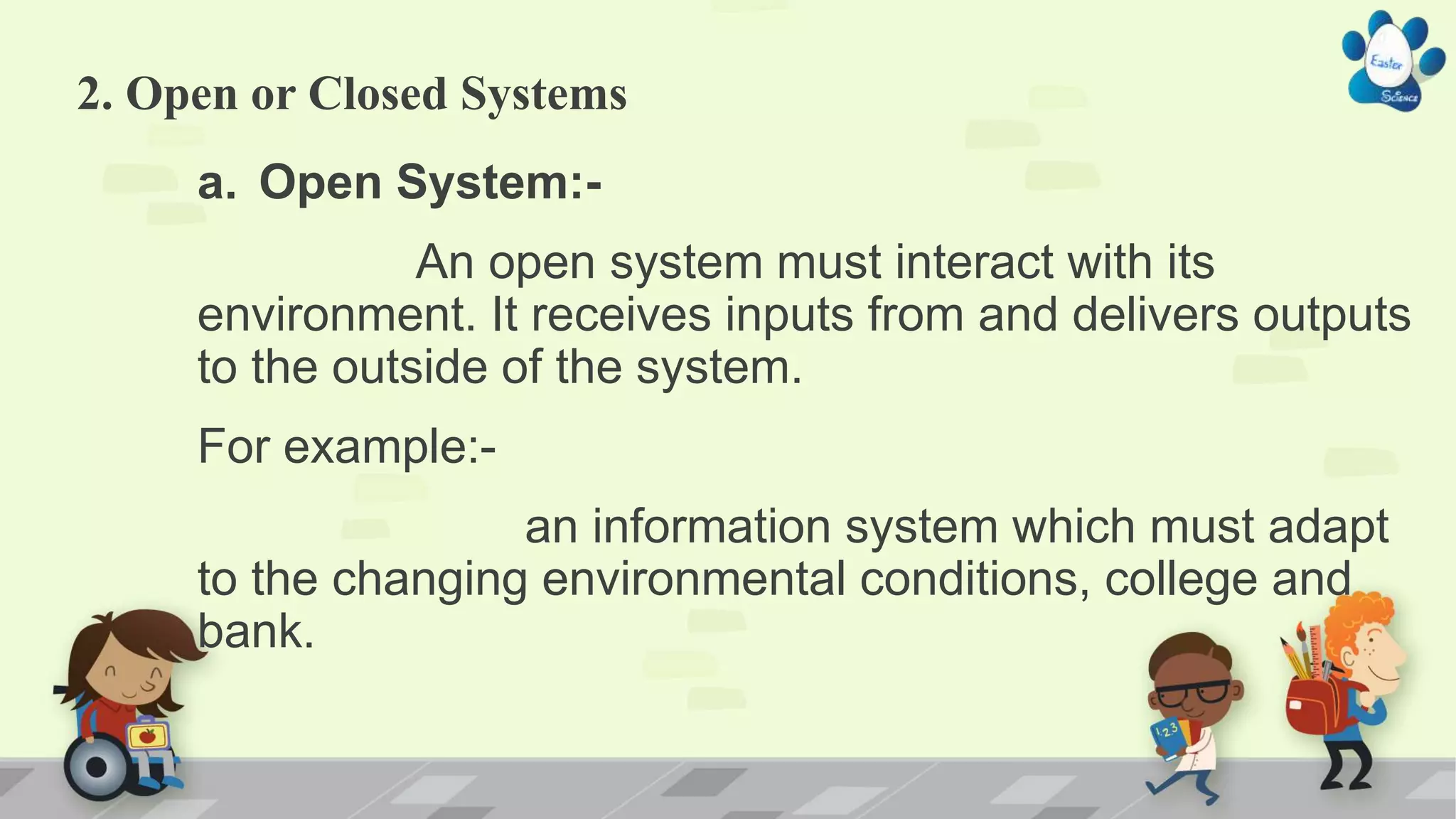 2. Open or Closed Systems
a. Open System:-
An open system must interact with its
environment. It receives inputs from and delivers outputs
to the outside of the system.
For example:-
an information system which must adapt
to the changing environmental conditions, college and
bank.
 