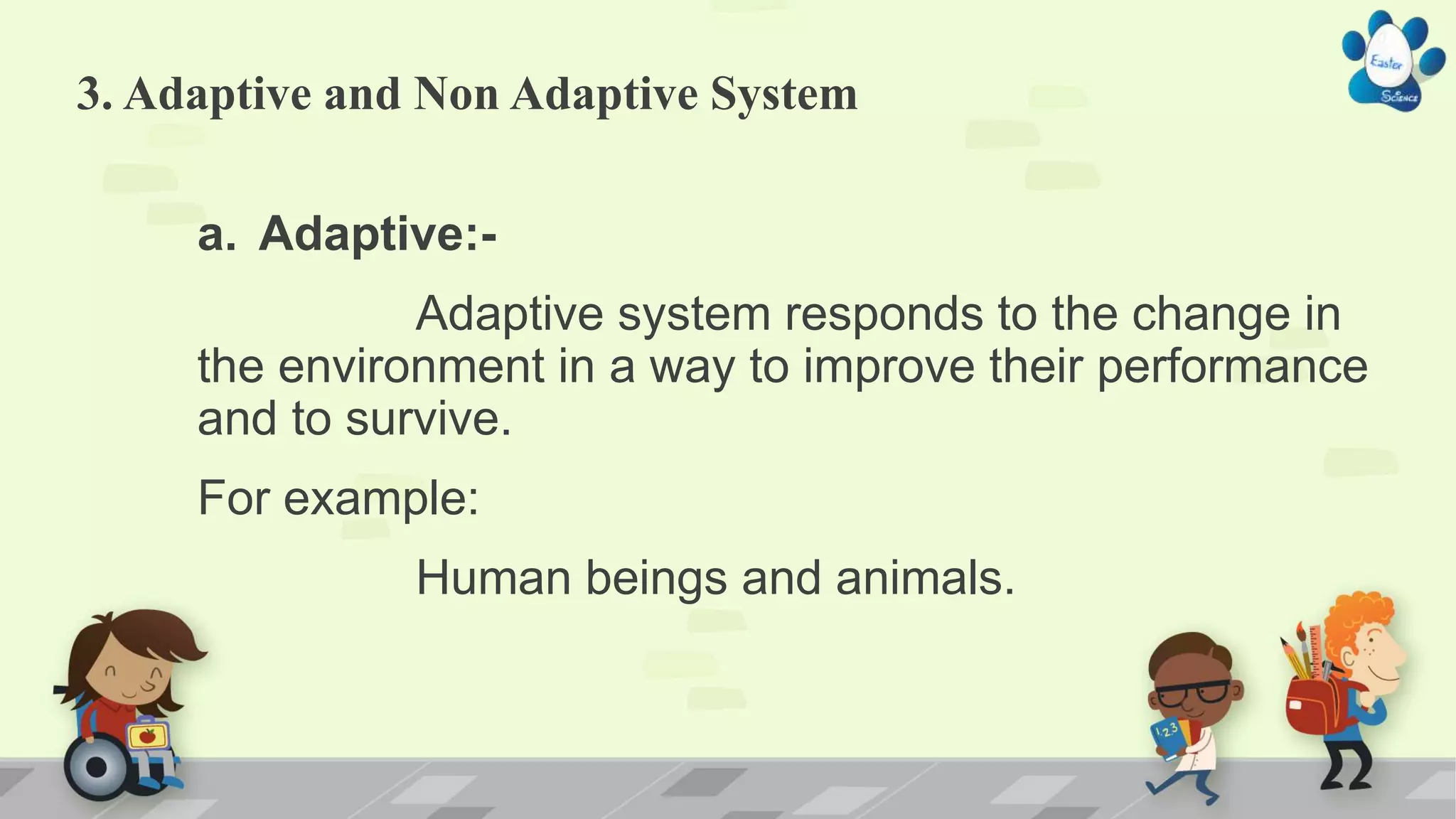 3. Adaptive and Non Adaptive System
a. Adaptive:-
Adaptive system responds to the change in
the environment in a way to improve their performance
and to survive.
For example:
Human beings and animals.
 