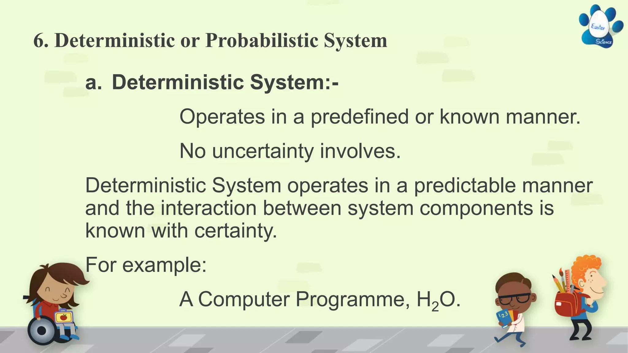6. Deterministic or Probabilistic System
a. Deterministic System:-
Operates in a predefined or known manner.
No uncertainty involves.
Deterministic System operates in a predictable manner
and the interaction between system components is
known with certainty.
For example:
A Computer Programme, H2O.
 