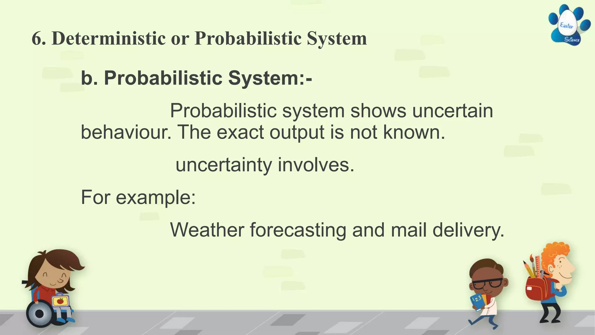 6. Deterministic or Probabilistic System
b. Probabilistic System:-
Probabilistic system shows uncertain
behaviour. The exact output is not known.
uncertainty involves.
For example:
Weather forecasting and mail delivery.
 