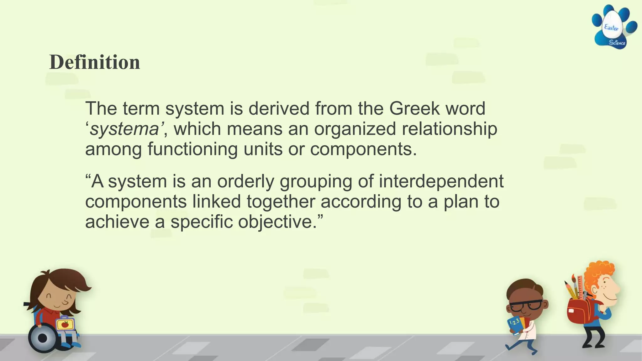 Definition
The term system is derived from the Greek word
‘systema’, which means an organized relationship
among functioning units or components.
“A system is an orderly grouping of interdependent
components linked together according to a plan to
achieve a specific objective.”
 