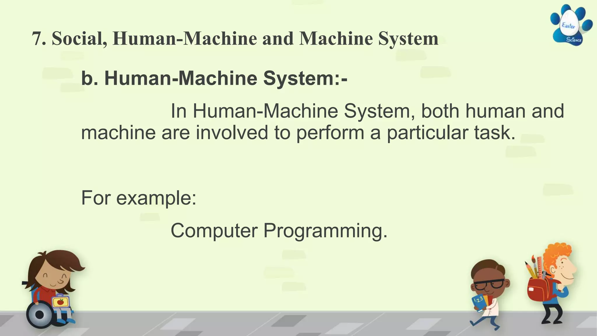 7. Social, Human-Machine and Machine System
b. Human-Machine System:-
In Human-Machine System, both human and
machine are involved to perform a particular task.
For example:
Computer Programming.
 