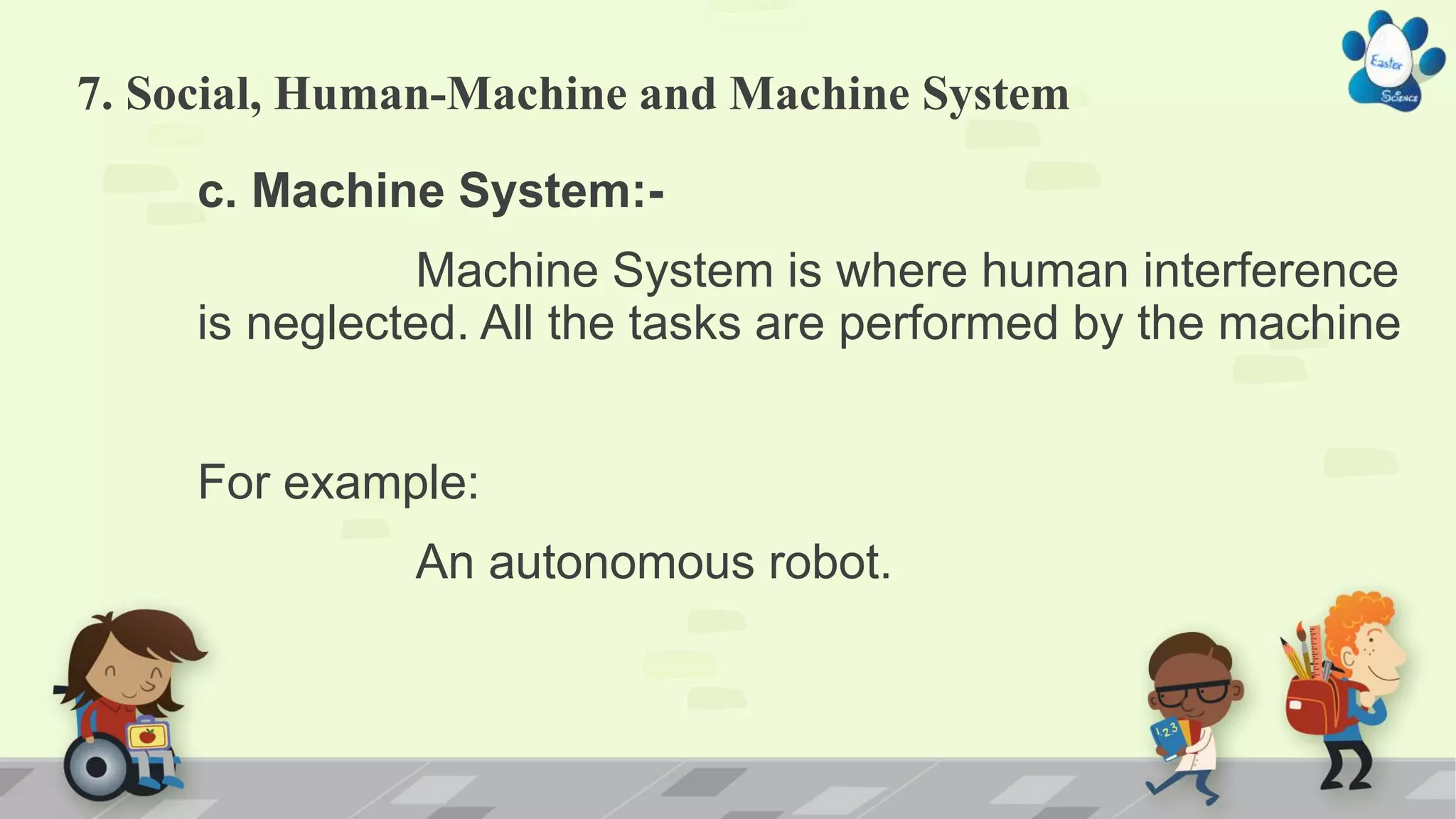 7. Social, Human-Machine and Machine System
c. Machine System:-
Machine System is where human interference
is neglected. All the tasks are performed by the machine
For example:
An autonomous robot.
 
