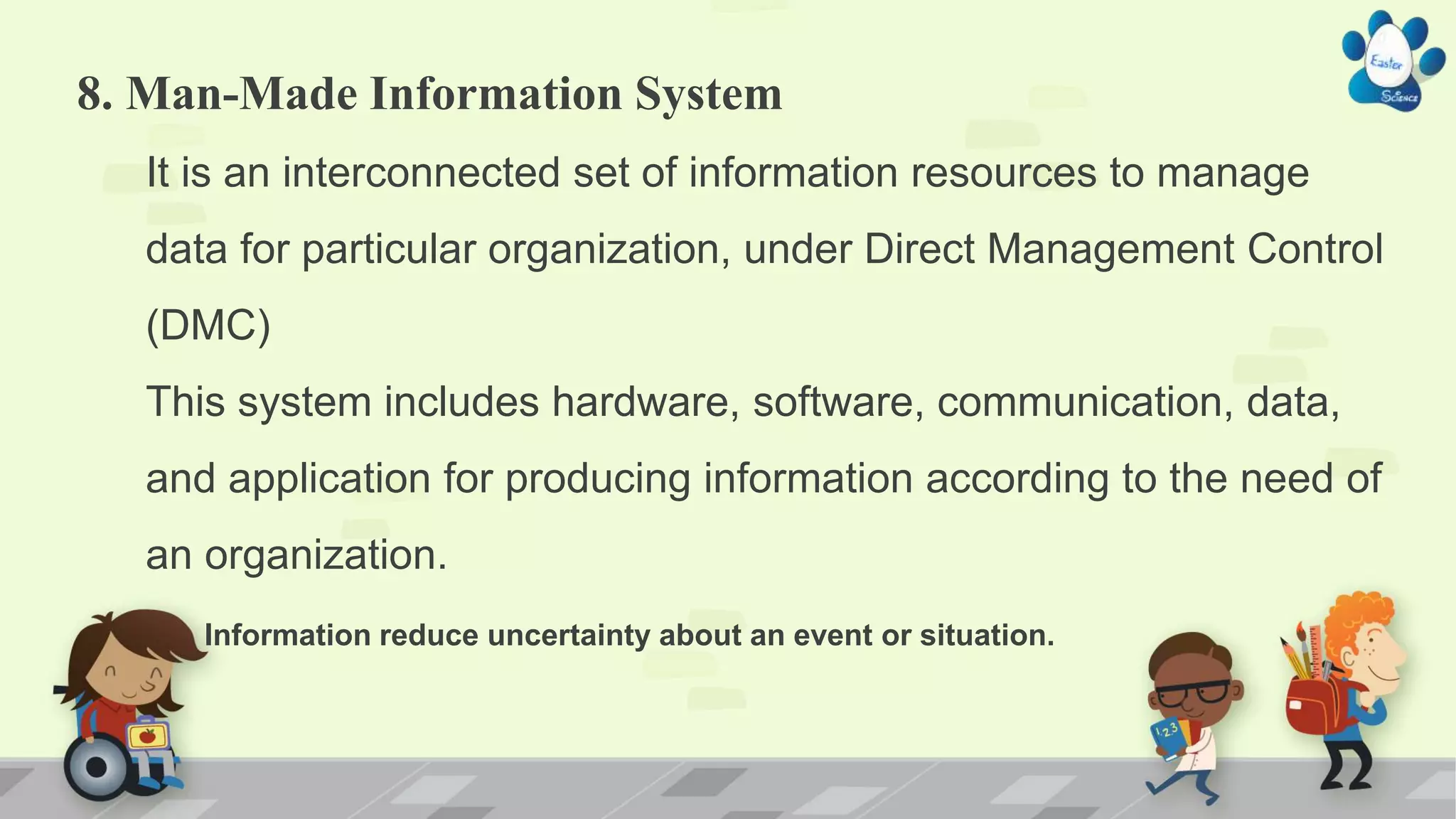8. Man-Made Information System
It is an interconnected set of information resources to manage
data for particular organization, under Direct Management Control
(DMC)
This system includes hardware, software, communication, data,
and application for producing information according to the need of
an organization.
Information reduce uncertainty about an event or situation.
 