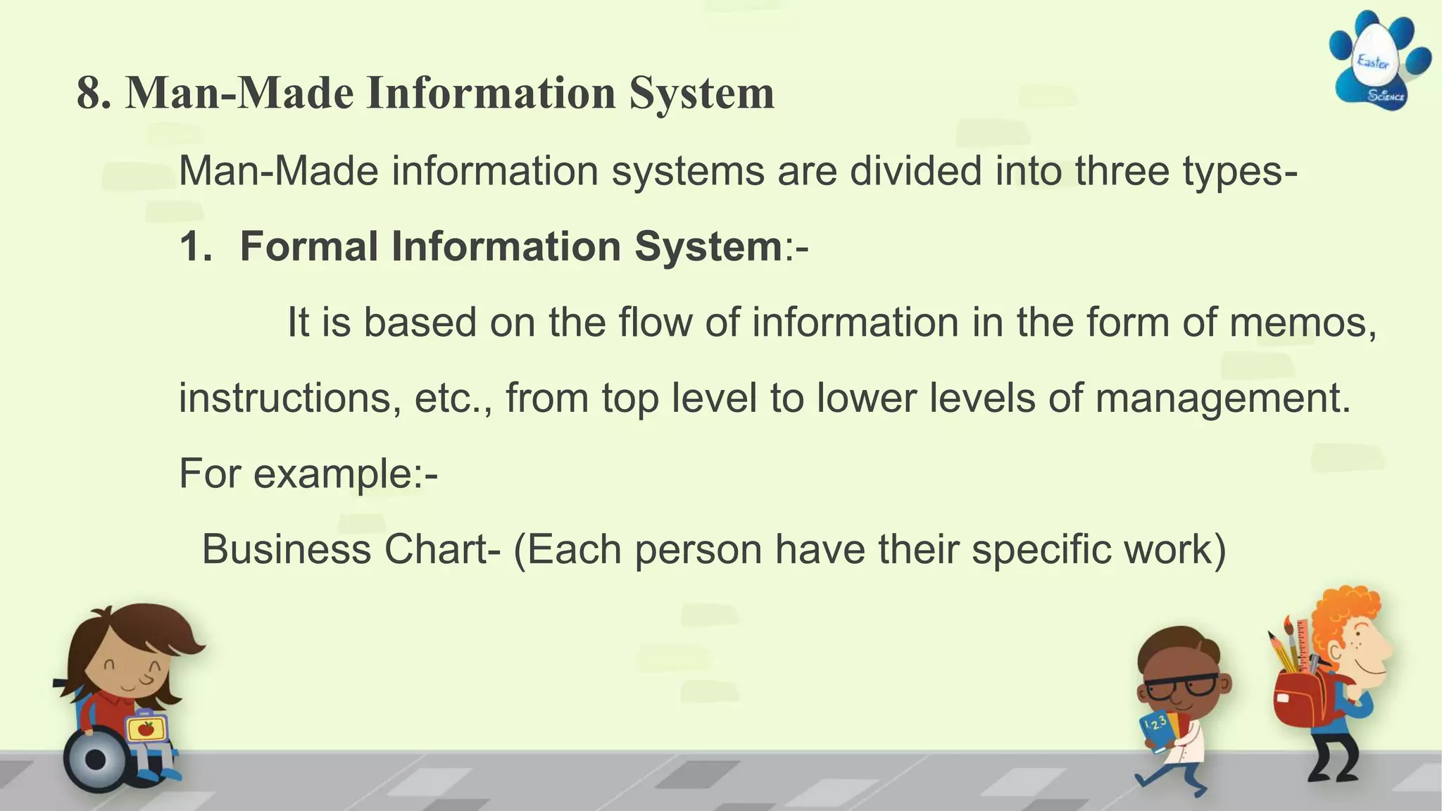 8. Man-Made Information System
Man-Made information systems are divided into three types-
1. Formal Information System:-
It is based on the flow of information in the form of memos,
instructions, etc., from top level to lower levels of management.
For example:-
Business Chart- (Each person have their specific work)
 