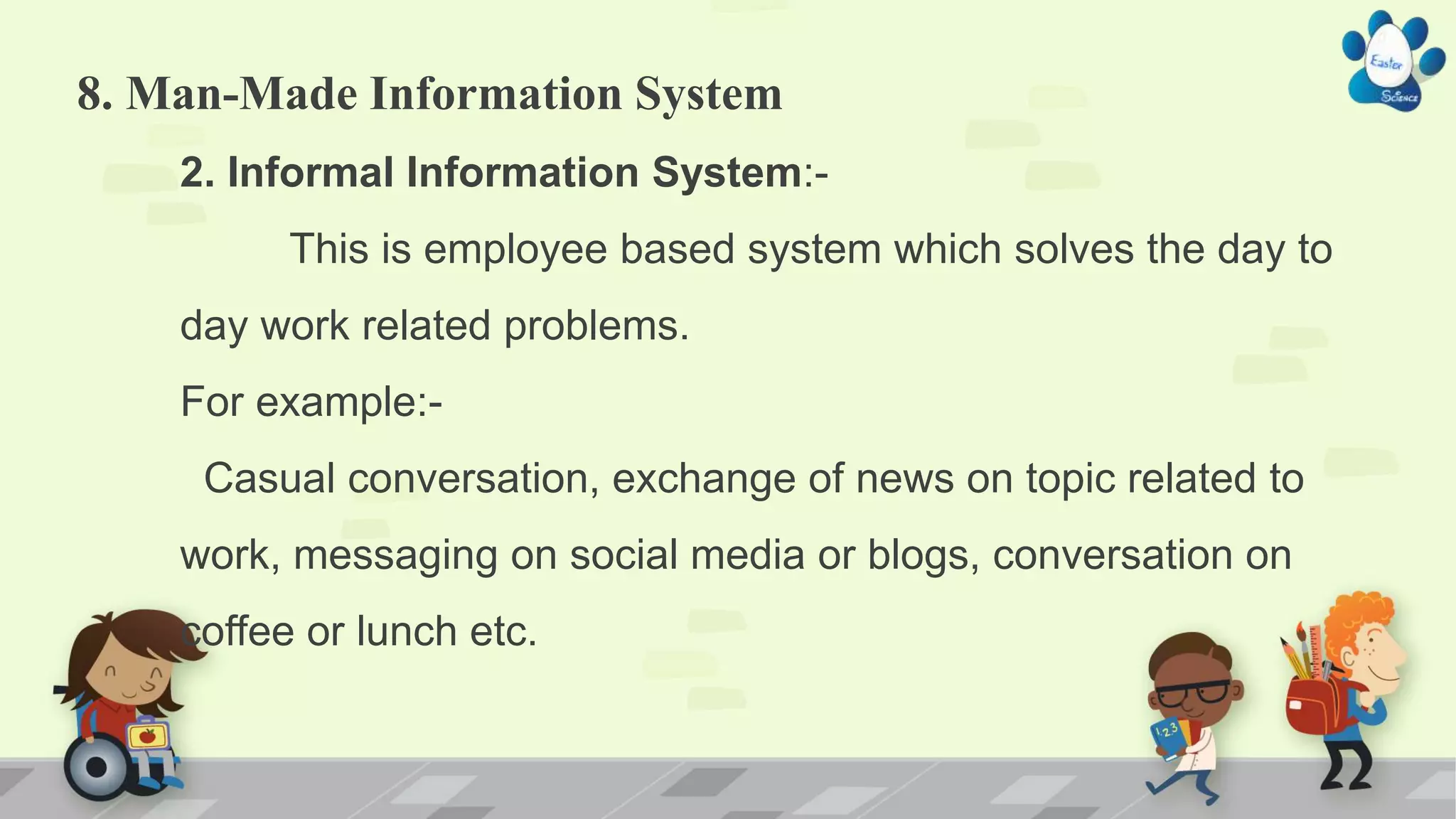 8. Man-Made Information System
2. Informal Information System:-
This is employee based system which solves the day to
day work related problems.
For example:-
Casual conversation, exchange of news on topic related to
work, messaging on social media or blogs, conversation on
coffee or lunch etc.
 