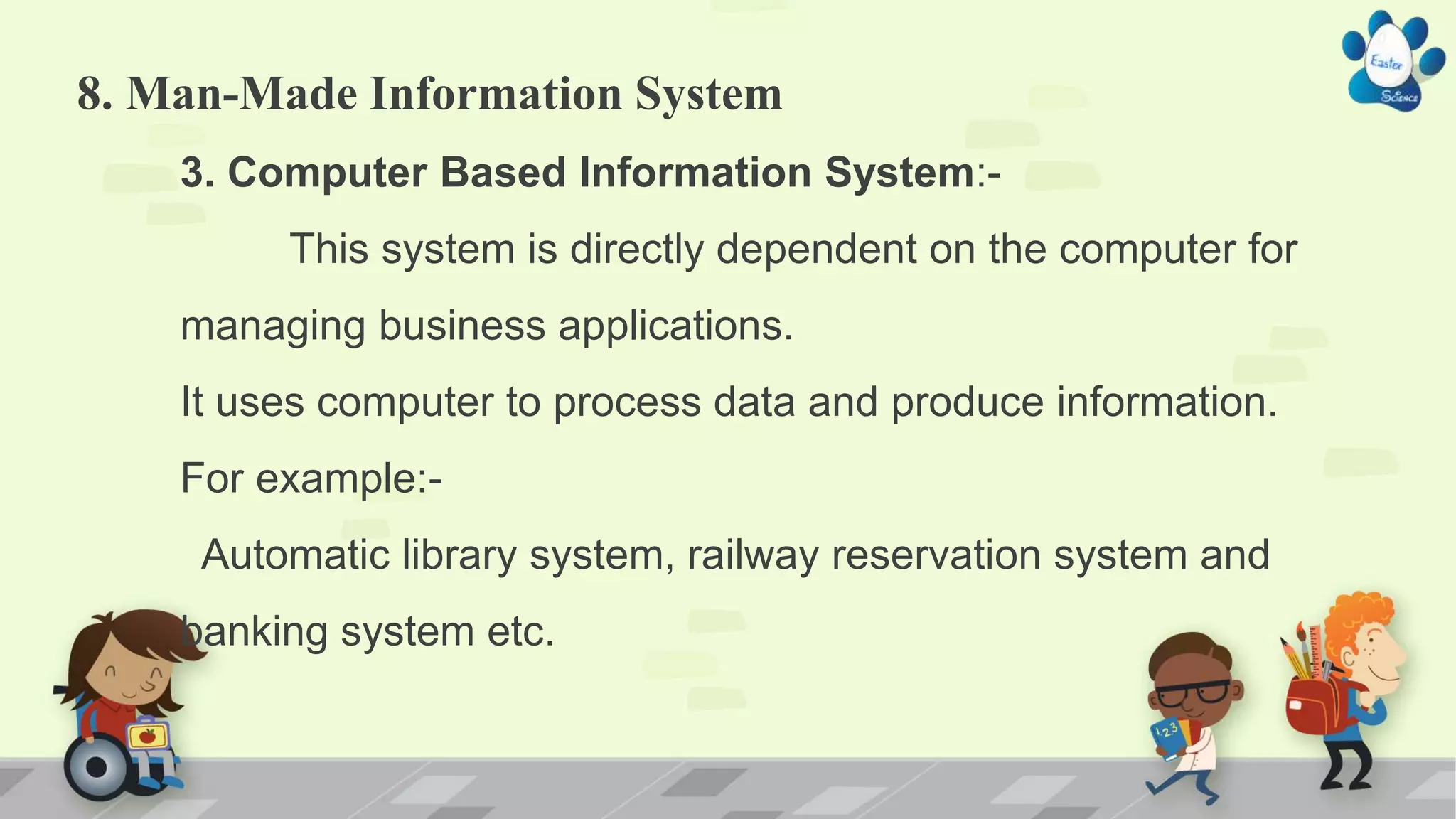 8. Man-Made Information System
3. Computer Based Information System:-
This system is directly dependent on the computer for
managing business applications.
It uses computer to process data and produce information.
For example:-
Automatic library system, railway reservation system and
banking system etc.
 