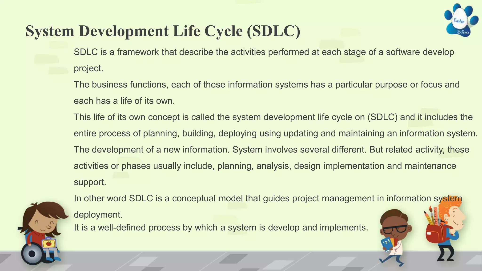 System Development Life Cycle (SDLC)
SDLC is a framework that describe the activities performed at each stage of a software develop
project.
The business functions, each of these information systems has a particular purpose or focus and
each has a life of its own.
This life of its own concept is called the system development life cycle on (SDLC) and it includes the
entire process of planning, building, deploying using updating and maintaining an information system.
The development of a new information. System involves several different. But related activity, these
activities or phases usually include, planning, analysis, design implementation and maintenance
support.
In other word SDLC is a conceptual model that guides project management in information system
deployment.
It is a well-defined process by which a system is develop and implements.
 