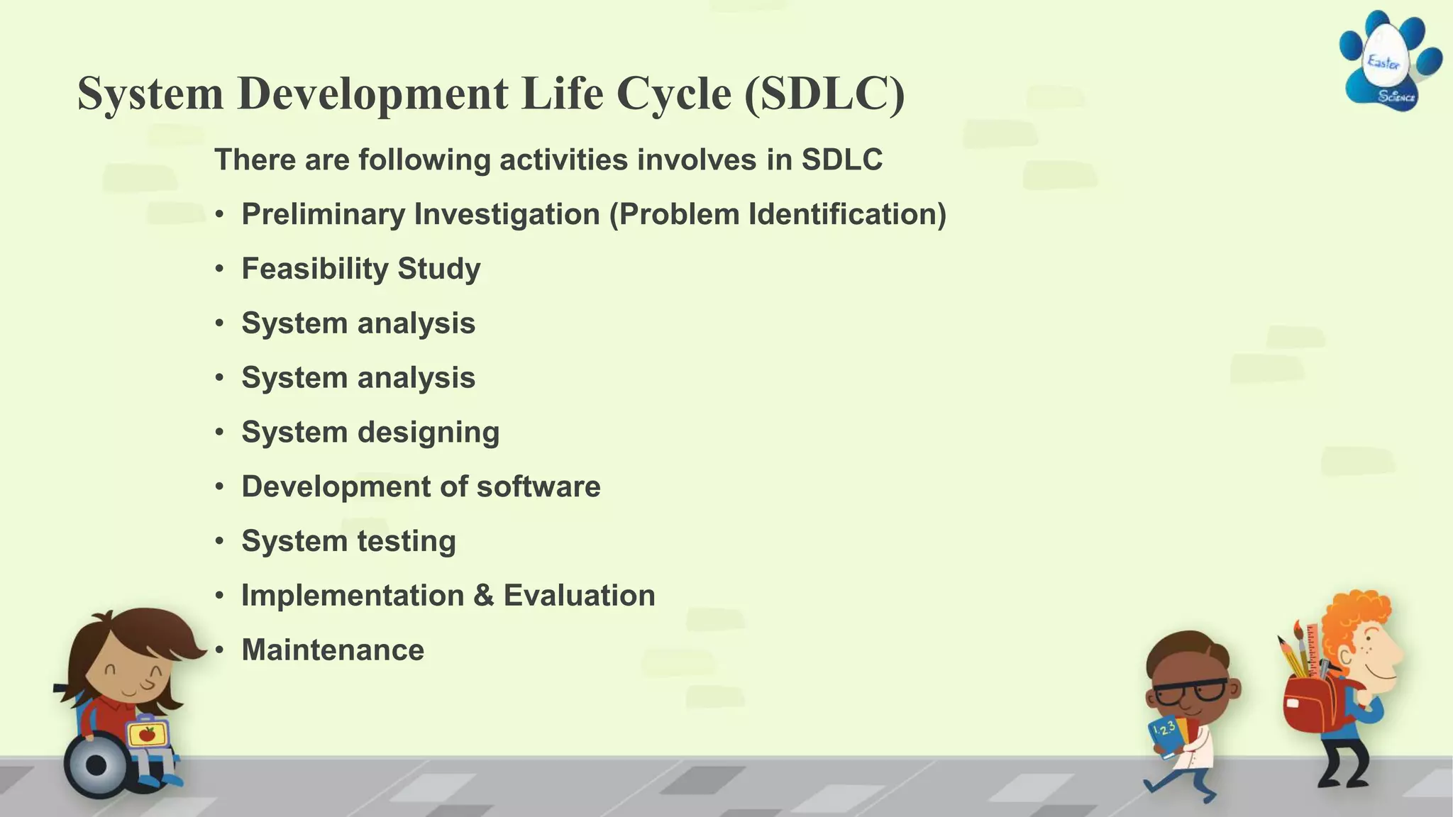 System Development Life Cycle (SDLC)
There are following activities involves in SDLC
• Preliminary Investigation (Problem Identification)
• Feasibility Study
• System analysis
• System analysis
• System designing
• Development of software
• System testing
• Implementation & Evaluation
• Maintenance
 