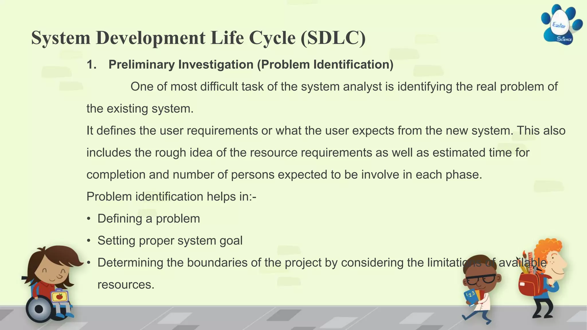 System Development Life Cycle (SDLC)
1. Preliminary Investigation (Problem Identification)
One of most difficult task of the system analyst is identifying the real problem of
the existing system.
It defines the user requirements or what the user expects from the new system. This also
includes the rough idea of the resource requirements as well as estimated time for
completion and number of persons expected to be involve in each phase.
Problem identification helps in:-
• Defining a problem
• Setting proper system goal
• Determining the boundaries of the project by considering the limitations of available
resources.
 