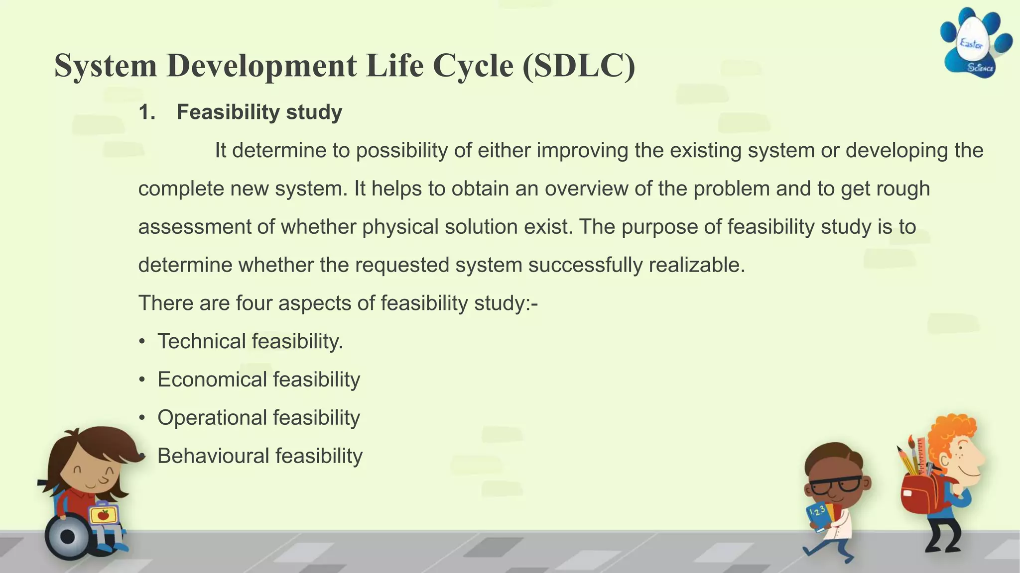 System Development Life Cycle (SDLC)
1. Feasibility study
It determine to possibility of either improving the existing system or developing the
complete new system. It helps to obtain an overview of the problem and to get rough
assessment of whether physical solution exist. The purpose of feasibility study is to
determine whether the requested system successfully realizable.
There are four aspects of feasibility study:-
• Technical feasibility.
• Economical feasibility
• Operational feasibility
• Behavioural feasibility
 