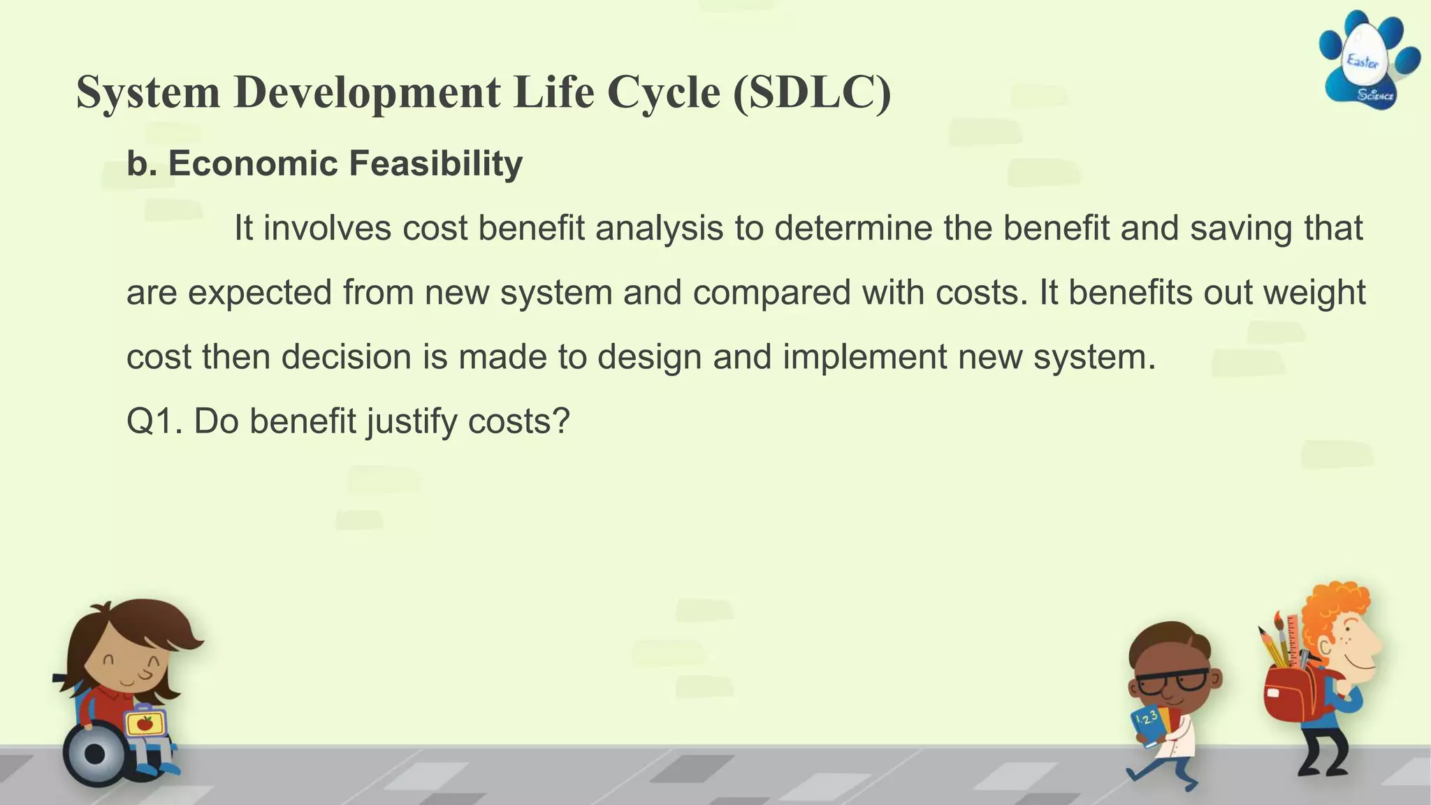 System Development Life Cycle (SDLC)
b. Economic Feasibility
It involves cost benefit analysis to determine the benefit and saving that
are expected from new system and compared with costs. It benefits out weight
cost then decision is made to design and implement new system.
Q1. Do benefit justify costs?
 