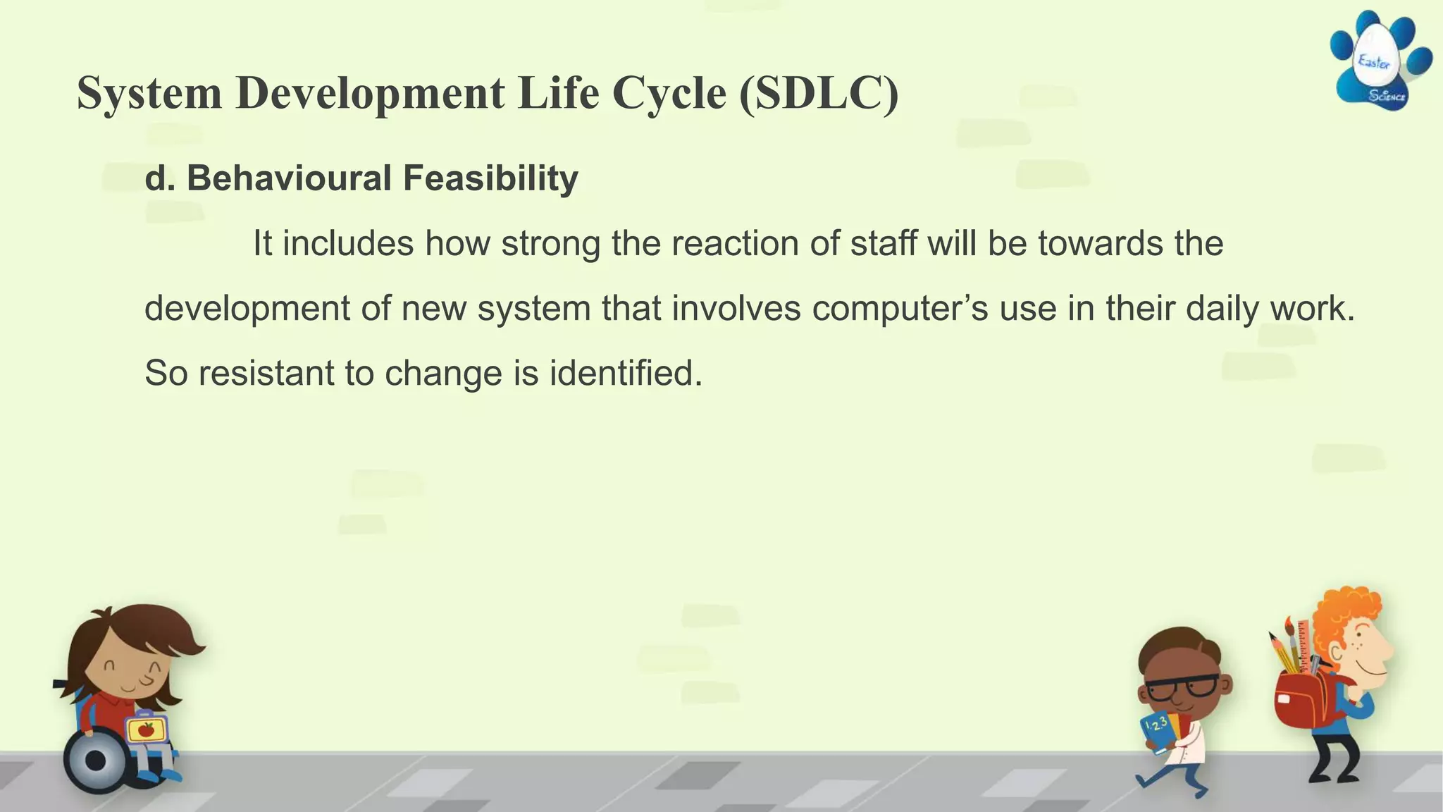 System Development Life Cycle (SDLC)
d. Behavioural Feasibility
It includes how strong the reaction of staff will be towards the
development of new system that involves computer’s use in their daily work.
So resistant to change is identified.
 