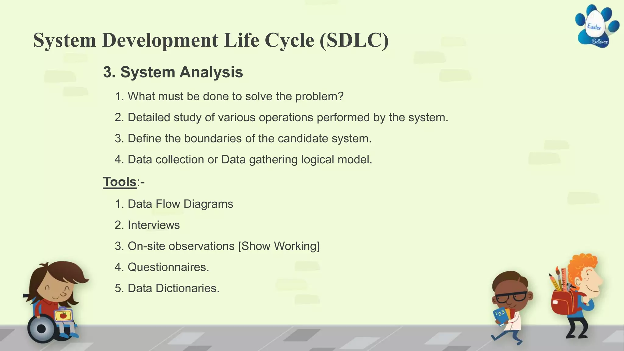 System Development Life Cycle (SDLC)
3. System Analysis
1. What must be done to solve the problem?
2. Detailed study of various operations performed by the system.
3. Define the boundaries of the candidate system.
4. Data collection or Data gathering logical model.
Tools:-
1. Data Flow Diagrams
2. Interviews
3. On-site observations [Show Working]
4. Questionnaires.
5. Data Dictionaries.
 