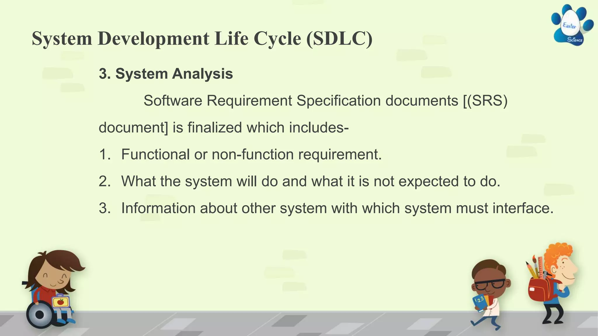 System Development Life Cycle (SDLC)
3. System Analysis
Software Requirement Specification documents [(SRS)
document] is finalized which includes-
1. Functional or non-function requirement.
2. What the system will do and what it is not expected to do.
3. Information about other system with which system must interface.
 