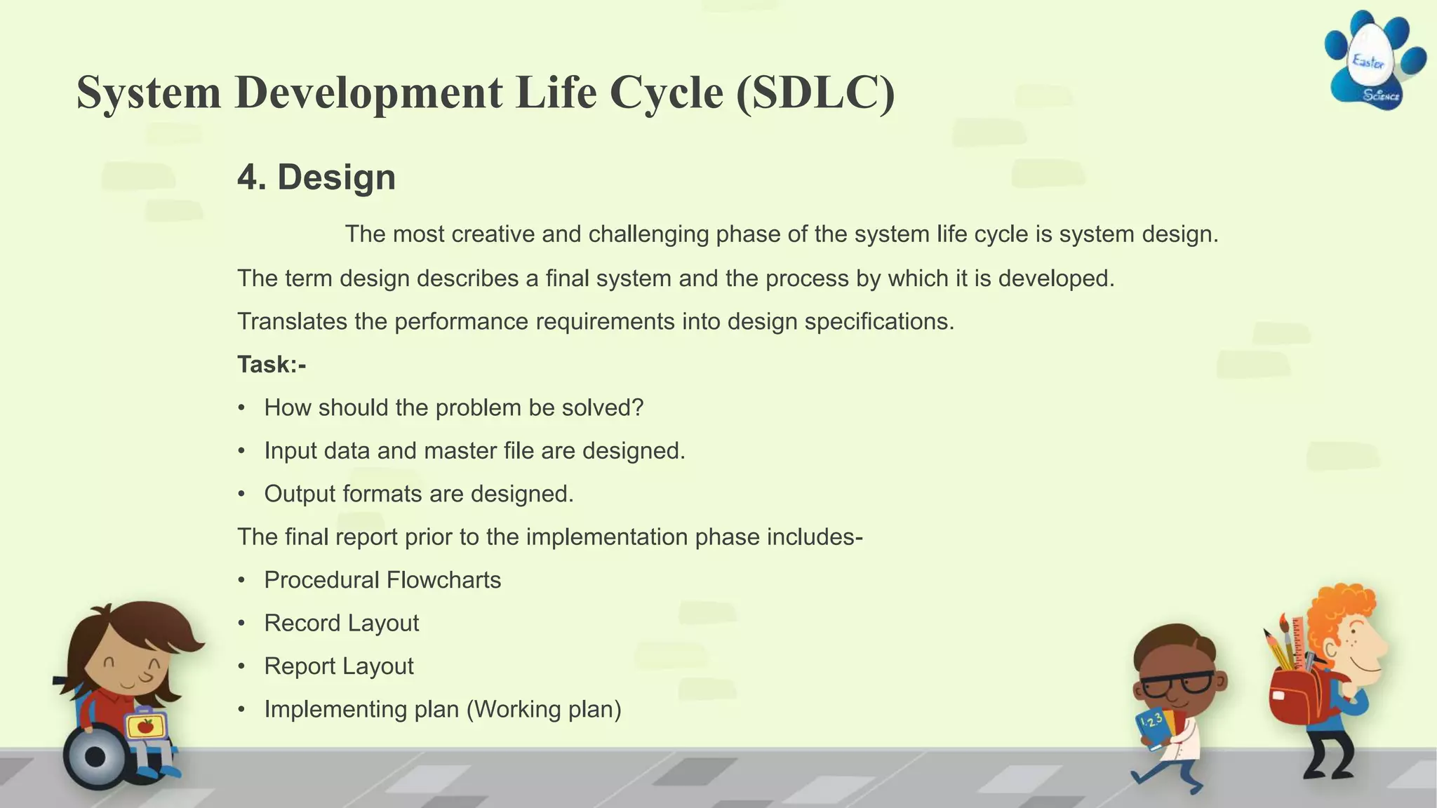System Development Life Cycle (SDLC)
4. Design
The most creative and challenging phase of the system life cycle is system design.
The term design describes a final system and the process by which it is developed.
Translates the performance requirements into design specifications.
Task:-
• How should the problem be solved?
• Input data and master file are designed.
• Output formats are designed.
The final report prior to the implementation phase includes-
• Procedural Flowcharts
• Record Layout
• Report Layout
• Implementing plan (Working plan)
 
