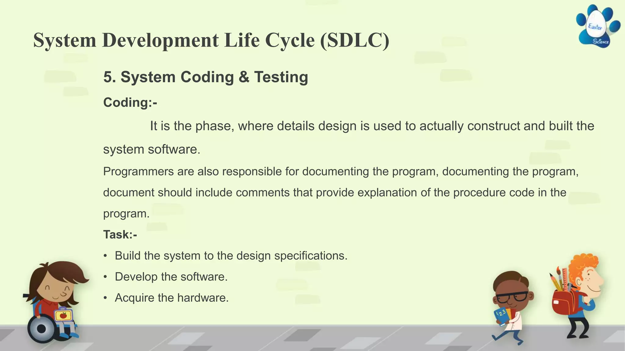 System Development Life Cycle (SDLC)
5. System Coding & Testing
Coding:-
It is the phase, where details design is used to actually construct and built the
system software.
Programmers are also responsible for documenting the program, documenting the program,
document should include comments that provide explanation of the procedure code in the
program.
Task:-
• Build the system to the design specifications.
• Develop the software.
• Acquire the hardware.
 