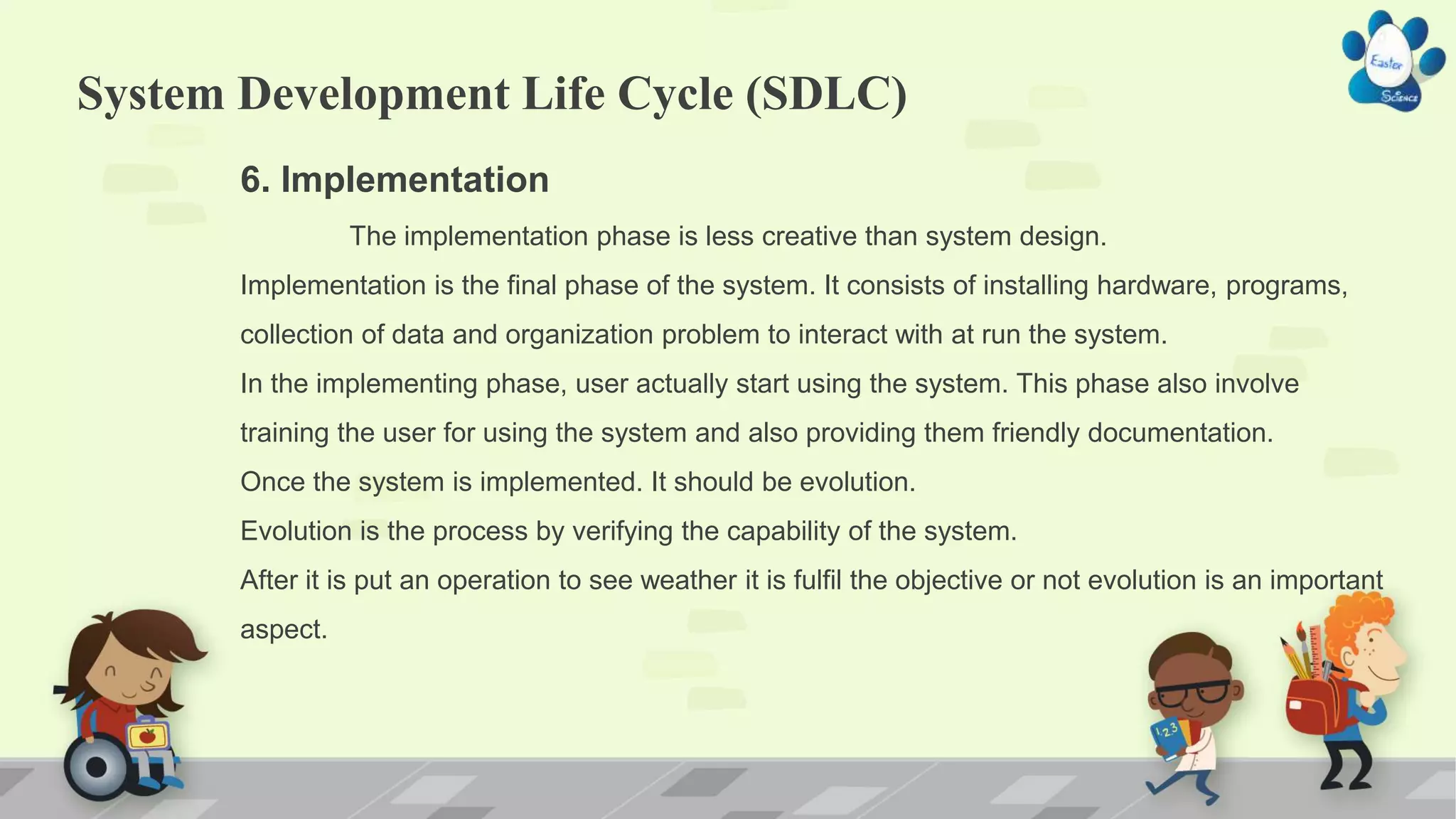 System Development Life Cycle (SDLC)
6. Implementation
The implementation phase is less creative than system design.
Implementation is the final phase of the system. It consists of installing hardware, programs,
collection of data and organization problem to interact with at run the system.
In the implementing phase, user actually start using the system. This phase also involve
training the user for using the system and also providing them friendly documentation.
Once the system is implemented. It should be evolution.
Evolution is the process by verifying the capability of the system.
After it is put an operation to see weather it is fulfil the objective or not evolution is an important
aspect.
 
