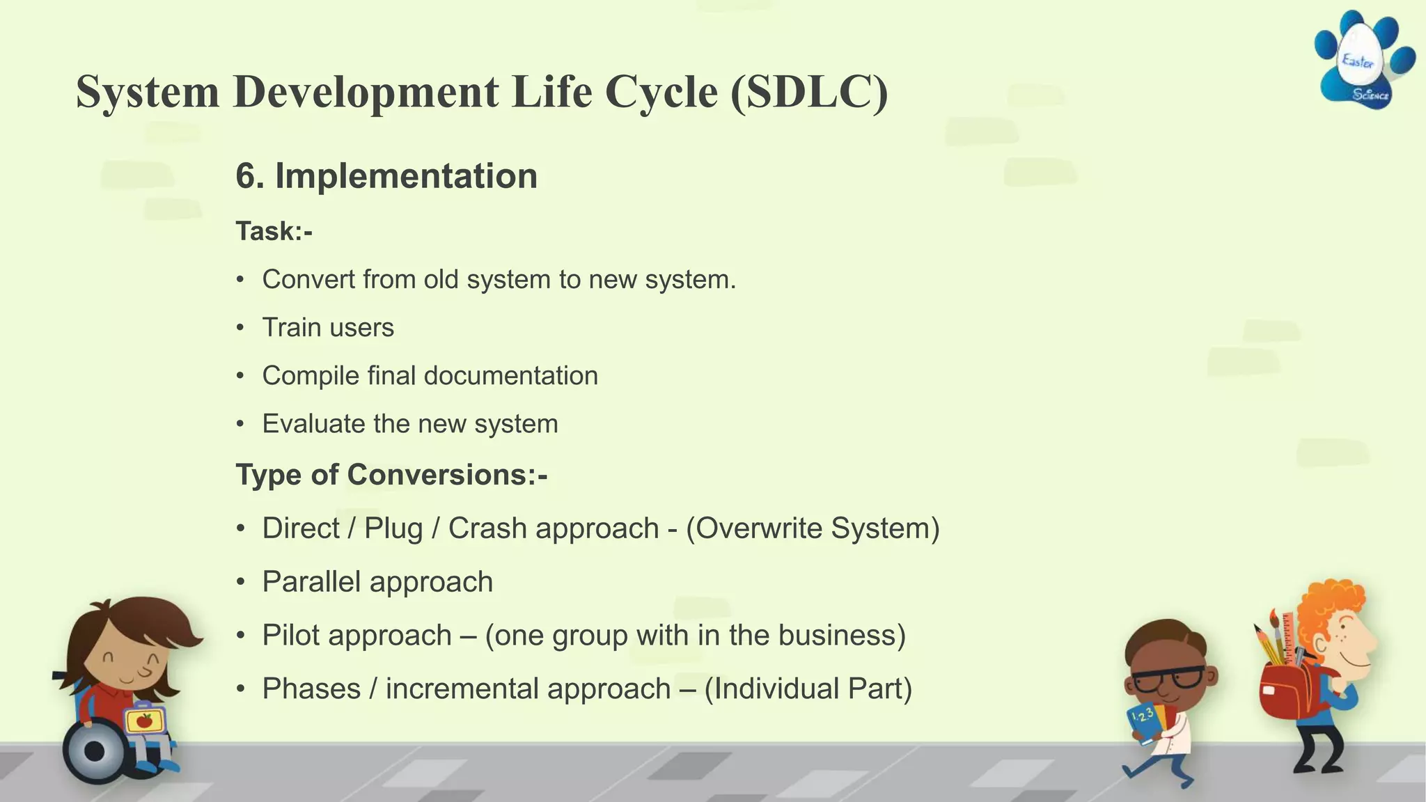 System Development Life Cycle (SDLC)
6. Implementation
Task:-
• Convert from old system to new system.
• Train users
• Compile final documentation
• Evaluate the new system
Type of Conversions:-
• Direct / Plug / Crash approach - (Overwrite System)
• Parallel approach
• Pilot approach – (one group with in the business)
• Phases / incremental approach – (Individual Part)
 