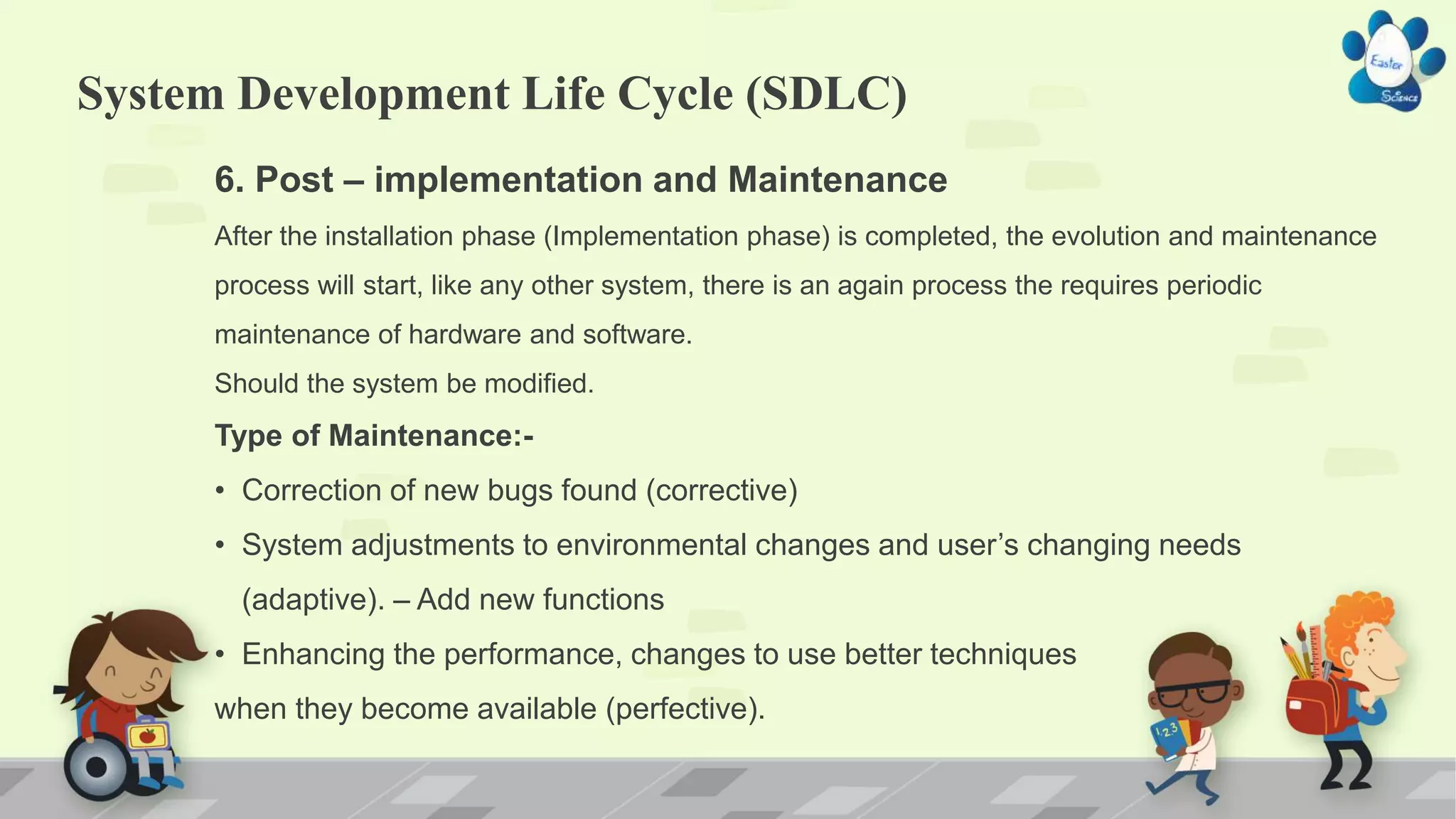 System Development Life Cycle (SDLC)
6. Post – implementation and Maintenance
After the installation phase (Implementation phase) is completed, the evolution and maintenance
process will start, like any other system, there is an again process the requires periodic
maintenance of hardware and software.
Should the system be modified.
Type of Maintenance:-
• Correction of new bugs found (corrective)
• System adjustments to environmental changes and user’s changing needs
(adaptive). – Add new functions
• Enhancing the performance, changes to use better techniques
when they become available (perfective).
 