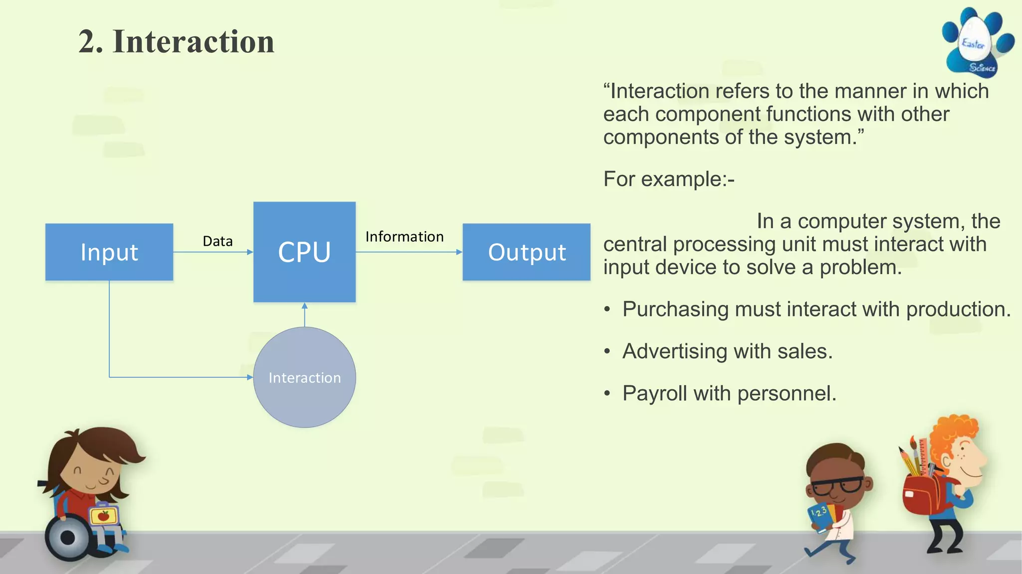 2. Interaction
“Interaction refers to the manner in which
each component functions with other
components of the system.”
For example:-
In a computer system, the
central processing unit must interact with
input device to solve a problem.
• Purchasing must interact with production.
• Advertising with sales.
• Payroll with personnel.
Input OutputCPU
Data Information
Interaction
 