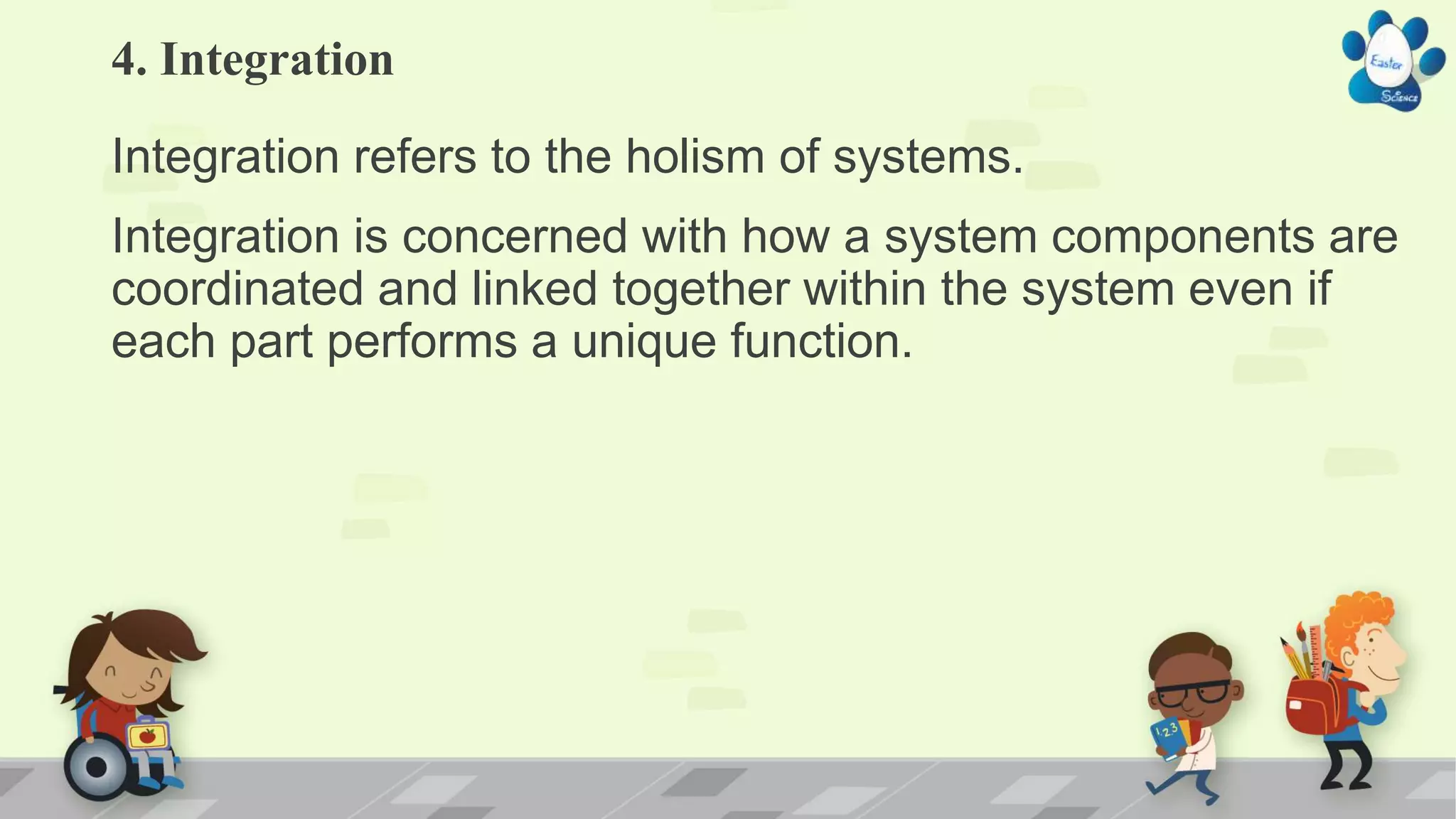 4. Integration
Integration refers to the holism of systems.
Integration is concerned with how a system components are
coordinated and linked together within the system even if
each part performs a unique function.
 