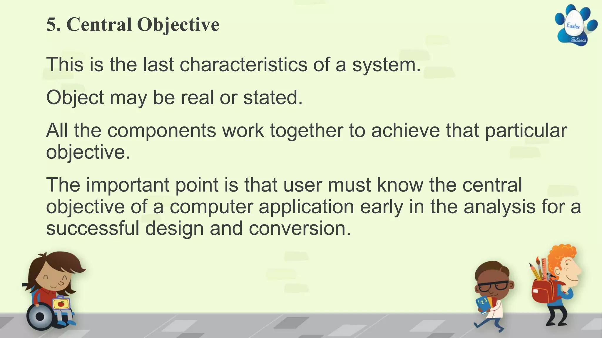 5. Central Objective
This is the last characteristics of a system.
Object may be real or stated.
All the components work together to achieve that particular
objective.
The important point is that user must know the central
objective of a computer application early in the analysis for a
successful design and conversion.
 