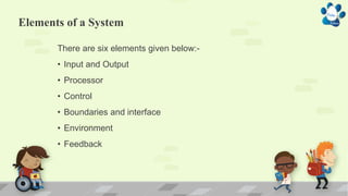 Elements of a System
There are six elements given below:-
• Input and Output
• Processor
• Control
• Boundaries and interface
• Environment
• Feedback
 