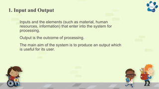 1. Input and Output
Inputs and the elements (such as material, human
resources, information) that enter into the system for
processing.
Output is the outcome of processing.
The main aim of the system is to produce an output which
is useful for its user.
 