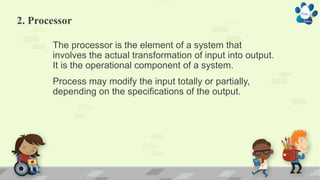 2. Processor
The processor is the element of a system that
involves the actual transformation of input into output.
It is the operational component of a system.
Process may modify the input totally or partially,
depending on the specifications of the output.
 