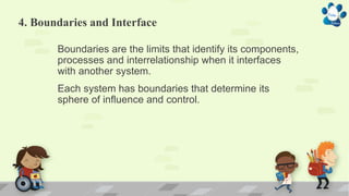 4. Boundaries and Interface
Boundaries are the limits that identify its components,
processes and interrelationship when it interfaces
with another system.
Each system has boundaries that determine its
sphere of influence and control.
 