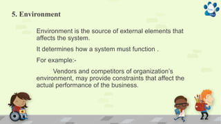 5. Environment
Environment is the source of external elements that
affects the system.
It determines how a system must function .
For example:-
Vendors and competitors of organization’s
environment, may provide constraints that affect the
actual performance of the business.
 