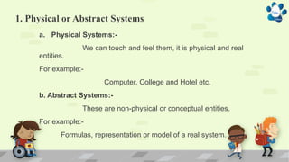1. Physical or Abstract Systems
a. Physical Systems:-
We can touch and feel them, it is physical and real
entities.
For example:-
Computer, College and Hotel etc.
b. Abstract Systems:-
These are non-physical or conceptual entities.
For example:-
Formulas, representation or model of a real system.
 